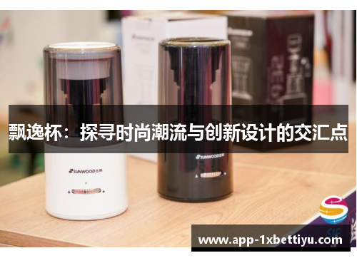 飘逸杯:探寻时尚潮流与创新设计的交汇点 飘逸杯:探寻时尚潮流与创新设计的交汇点